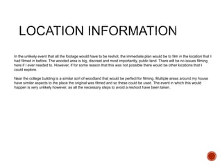 In the unlikely event that all the footage would have to be reshot, the immediate plan would be to film in the location that I
had filmed in before. The wooded area is big, discreet and most importantly, public land. There will be no issues filming
here if I ever needed to. However, if for some reason that this was not possible there would be other locations that I
could explore.
Near the college building is a similar sort of woodland that would be perfect for filming. Multiple areas around my house
have similar aspects to the place the original was filmed and so these could be used. The event in which this would
happen is very unlikely however, as all the necessary steps to avoid a reshoot have been taken.
 