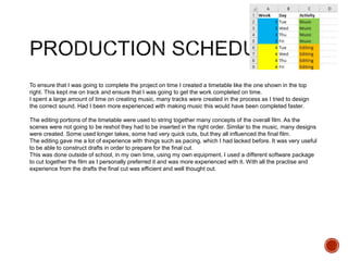 To ensure that I was going to complete the project on time I created a timetable like the one shown in the top
right. This kept me on track and ensure that I was going to get the work completed on time.
I spent a large amount of time on creating music, many tracks were created in the process as I tried to design
the correct sound. Had I been more experienced with making music this would have been completed faster.
The editing portions of the timetable were used to string together many concepts of the overall film. As the
scenes were not going to be reshot they had to be inserted in the right order. Similar to the music, many designs
were created. Some used longer takes, some had very quick cuts, but they all influenced the final film.
The editing gave me a lot of experience with things such as pacing, which I had lacked before. It was very useful
to be able to construct drafts in order to prepare for the final cut.
This was done outside of school, in my own time, using my own equipment. I used a different software package
to cut together the film as I personally preferred it and was more experienced with it. With all the practise and
experience from the drafts the final cut was efficient and well thought out.
 