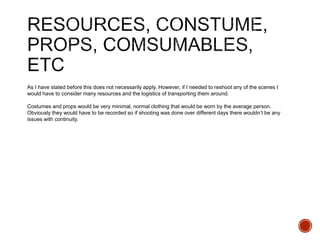 As I have stated before this does not necessarily apply. However, if I needed to reshoot any of the scenes I
would have to consider many resources and the logistics of transporting them around.
Costumes and props would be very minimal, normal clothing that would be worn by the average person.
Obviously they would have to be recorded so if shooting was done over different days there wouldn’t be any
issues with continuity.
 