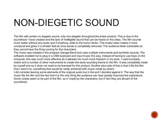 The film will contain no diegetic sound, only non-diegetic throughout the entire product. This is due to the
soundtrack I have created and the lack of intelligible sound that can be heard on the video. The film sounds
much better without any audio and if anything, adds to the horror factor. The muted video makes it more
unnatural and gives it a sinister feel as once sense is completely removed. The audience feels vulnerable as
they cannot hear the thing coming for the characters.
The music was created in the program Garage Band and uses multiple instruments and synthetic sounds. The
software enabled me to plug in a USB keyboard and input music this way, instead of having to use keys on the
computer, this was much more effective as it allowed me much more freedom in my work. I used trumpets,
violins and a number of other instruments to create the eerie sounding theme to the film. It was completely made
by myself and so it does not need to be licensed for this product. Another plus side of this is that it fits the film
how I want it to, something that would be rarely achieved with music made by others.
I did consider leaving some elements of the original audio but in the end I decided against it. The way that the
music fits the film and the fact that it is the only thing the audience can hear greatly improves the experience.
Some noises seem to be part of the film, as in made by the characters, but in fact they are all part of the
soundtrack.
 