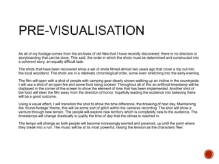 As all of my footage comes from the archives of old files that I have recently discovered, there is no direction or
storyboarding that can be done. This said, the order in which the shots must be determined and constructed into
a coherent story, an equally difficult task.
The shots that have been recovered show a set of shots filmed almost two years ago that cover a trip out into
the local woodland. The shots are in a relatively chronological order, some even stretching into the early evening.
The film will open with a shot of people with camping gear clearly shown walking up an incline in the countryside.
I will use a shot of an open fire and some food being cooked. Throughout all of this an artificial timestamp will be
displayed in the corner of the screen to show the element of time that has been implemented. Another shot of
the food will steer the film away from the direction of horror, hopefully leading the audience into believing there
will be a good outcome.
Using a visual effect, I will transition the shot to show the time difference, the breaking of next day. Maintaining
the ‘found-footage’ theme, this will be some sort of glitch within the cameras recording. The shot will show a
venture through new terrain. The people will explore new territory which is completely new to the audience. The
timestamps will change drastically to justify the time of day that the climax is reached in.
The tempo will change as both people will become increasingly worried and paranoid, up until the point where
they break into a run. The music will be at its most powerful, raising the tension as the characters ‘flee’.
 