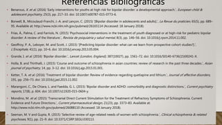 • Benarous, X. et al. (2016) ‘Early interventions for youths at high risk for bipolar disorder: a developmental approach.’, European child &
adolescent psychiatry, 25(3), pp. 217–33. doi: 10.1007/s00787-015-0773-6.
• Borwell, B., Micoulaud-Franchi, J.-A. and Lançon, C. (2015) ‘[Bipolar disorder in adolescents and adults].’, La Revue du praticien, 65(5), pp. 689–
95. Available at: http://www.ncbi.nlm.nih.gov/pubmed/26165114 (Accessed: 18 January 2018).
• Frías, Á., Palma, C. and Farriols, N. (2015) ‘Psychosocial interventions in the treatment of youth diagnosed or at high-risk for pediatric bipolar
disorder: A review of the literature.’, Revista de psiquiatria y salud mental, 8(3), pp. 146–56. doi: 10.1016/j.rpsm.2014.11.002.
• Geoffroy, P. A., Leboyer, M. and Scott, J. (2015) ‘[Predicting bipolar disorder: what can we learn from prospective cohort studies?].’,
L’Encephale, 41(1), pp. 10–6. doi: 10.1016/j.encep.2013.05.004.
• Grande, I. et al. (2016) ‘Bipolar disorder.’, Lancet (London, England), 387(10027), pp. 1561–72. doi: 10.1016/S0140-6736(15)00241-X.
• Holla, B. and Thirthalli, J. (2015) ‘Course and outcome of schizophrenia in asian countries: review of research in the past three decades.’, Asian
journal of psychiatry, 14, pp. 3–12. doi: 10.1016/j.ajp.2015.01.001.
• Ketter, T. A. et al. (2016) ‘Treatment of bipolar disorder: Review of evidence regarding quetiapine and lithium.’, Journal of affective disorders,
191, pp. 256–73. doi: 10.1016/j.jad.2015.11.002.
• Marangoni, C., De Chiara, L. and Faedda, G. L. (2015) ‘Bipolar disorder and ADHD: comorbidity and diagnostic distinctions.’, Current psychiatry
reports, 17(8), p. 604. doi: 10.1007/s11920-015-0604-y.
• Mondino, M. et al. (2015) ‘Transcranial Direct Current Stimulation for the Treatment of Refractory Symptoms of Schizophrenia. Current
Evidence and Future Directions.’, Current pharmaceutical design, 21(23), pp. 3373–83. Available at:
http://www.ncbi.nlm.nih.gov/pubmed/26088110 (Accessed: 18 January 2018).
• Seeman, M. V and Gupta, R. (2015) ‘Selective review of age-related needs of women with schizophrenia.’, Clinical schizophrenia & related
psychoses, 9(1), pp. 21–9. doi: 10.3371/CSRP.SEGU.030113.
Referencias Bibliográficas
 