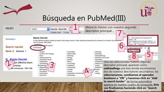 Búsqueda en PubMed(III)
Ahora lo mismo con nuestro segundo
descriptor principal…
1
5
Una vez seleccionado nuestro segundo
descriptor principal, aparecen como
subheadings una lista donde encontramos
dos de nuestros descriptores secundarios, los
seleccionamos, cambiamos el operador
booleano a “OR” y hacemos click en “Add
to search buider” de forma automática
aparece en nuestro cuadro de búsqueda, Esta
vez finalizamos haciendo click en “Search
7
6
8
 