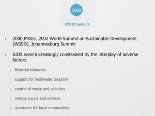 • 2000 MDGs, 2002 World Summit on Sustainable Development
(WSSD), Johannesburg Summit
• SIDS were increasingly constrained by the interplay of adverse
factors.
✦ financial resources
✦ support for freshwater program
✦ control of waste and pollution
✦ energy supply and services
✦ assistance for local communities
 