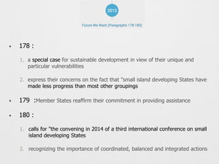 • 178 :
1. a special case for sustainable development in view of their unique and
particular vulnerabilities
2. express their concerns on the fact that "small island developing States have
made less progress than most other groupings
• 179 :Member States reaffirm their commitment in providing assistance
• 180 :
1. calls for "the convening in 2014 of a third international conference on small
island developing States
2. recognizing the importance of coordinated, balanced and integrated actions
 