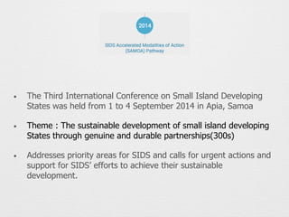 • The Third International Conference on Small Island Developing
States was held from 1 to 4 September 2014 in Apia, Samoa
• Theme : The sustainable development of small island developing
States through genuine and durable partnerships(300s)
• Addresses priority areas for SIDS and calls for urgent actions and
support for SIDS’ efforts to achieve their sustainable
development.
 
