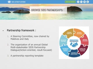 • Partnership framework :
1. A Steering Committee, now chaired by
Maldives and Italy
2. The organization of an annual Global
Multi-stakeholder SIDS Partnership
Dialogue(Action-oriented, result-focused)
3. A partnership reporting template
 