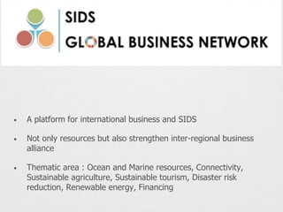 • A platform for international business and SIDS
• Not only resources but also strengthen inter-regional business
alliance
• Thematic area : Ocean and Marine resources, Connectivity,
Sustainable agriculture, Sustainable tourism, Disaster risk
reduction, Renewable energy, Financing
 