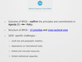 • Outcome of BPOA : reaffirm the principles and commitments in
Agenda 21 Policy
• Structure of BPOA : 14 priorities and cross-sectoral area
• SIDS- specific challenges :
1. small size and geographic isolation ,
2. dependence on international trade,
3. limited and overused resources,
4. limited institutional capacities
 