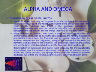ALPHA AND OMEGA
• THE RATIONAL DESIRE OF PARIS HILTON
– Meditate, chant and pray to progress from the restless consciousness to
satisfy the bliss of spirit and fairies of the world of life energy and keen inner
vision at the spiritual eye, which is the wondrous perception of
hyperconsciousness and love, and wisdom that affection by the degree of
perception and the brilliant and life energy that build all the body tissues.
– While the star as oneness with spirit, Christ, Krishna consciousness and
omnipresence in creation to march the consciousness, the healthy metabolism
and bodies tissues from the fragrance and perfuming strengthen the line
between compassion and alignment, energize the connection between the
harmony and dissonance and optimize the perception between the ecstasy
and love to tight, knot, bound and secure the flames of desire and focus.
– Beautification of substance and matter work diligently for the regenerated
rejuvenation from the natural environment that support all seasons , autumn
leaves and apple orchards, the springs cherry blossom, vibrant of summer
landscape full of tree and flowers, and the natural beauty and hidden gems.
ALPHA AND OMEGA 19
 