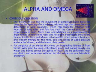 ALPHA AND OMEGA
• CONSCIOUS OBSESSION
– The divinity of love like the movement of perpetual lovers bless the
trees for the securing of our loveliest without rage that come from our
defilement of wild creatures, which regeneratedly enhance with
fountain of fairy tales and folk lore such the Carmen that see the
gospel book of John, Mark, Luke and Matthew as a guardianship of
angel rooted in nourishing roses and Poseidon, beautifying the ancient
time of Apollo, Zeus and Mercury that related to art, science, business,
and wisdom fittingly for the mind, soul and spirits of God’s pleasure
and oracles’ dream, and the immaculate power.
– For the grace of our deities that value our hospitality, liberate us from
threats with great blessing, enlightened grace and lasting beauty, our
water, and honey accept our gentle of heart and be gentleness with
our desire and obsession without forceful wishes on our friendship
and lovers.
ALPHA AND OMEGA 23
 