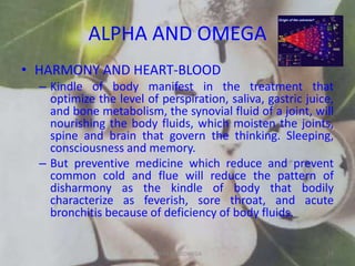ALPHA AND OMEGA
• HARMONY AND HEART-BLOOD
– Kindle of body manifest in the treatment that
optimize the level of perspiration, saliva, gastric juice,
and bone metabolism, the synovial fluid of a joint, will
nourishing the body fluids, which moisten the joints,
spine and brain that govern the thinking. Sleeping,
consciousness and memory.
– But preventive medicine which reduce and prevent
common cold and flue will reduce the pattern of
disharmony as the kindle of body that bodily
characterize as feverish, sore throat, and acute
bronchitis because of deficiency of body fluids.
ALPHA AND OMEGA 25
 