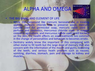 ALPHA AND OMEGA
• THE BIG BANG AND ELEMENT OF LIFE
– While the compound like mercuric benzoate use in treating
syphilis, mercuric chloride use to preserve wood, mercuric
cyanide used for germicidal soap, mercuric oxide used in
perfume and cosmetics, mercurous chloride used in maggot
control in agriculture, and mercurous iodide used to kill bacteria
on the skin, the health effects on overtreatments are common
in the change of personalities and behaviors to becomes erratic.
– Dentistry widely know the important of this compound with
other metal to fill teeth but the large dose of mercury that also
concern with the information of the mouth and gums, loosening
of the teeth, and serious heath problem such as nausea,
vomiting, diarrhea, stomach, pain and damage to kidney and
muscles.
ALPHA AND OMEGA 29
 