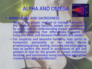 ALPHA AND OMEGA
• MIND-HEART AND SACREDINESS
– What is the proper method to manage humanity in
the modern society because people are surrounding
by spirits and for understanding proper awareness of
mental functioning that differentiate between the
living and dead, and between the dream and awake?
– For simplicity and beautiful harmony, holy spirits as
humanistic personality so the white throne
prophesying giving, leading, lecturing and encouraging
how to perfect the world in accordance of gift and
wisdom of God for the growth of human intellectual
faculties, and harmonious loving heart that strengthen
creation, thought, and affection.
ALPHA AND OMEGA 5
 