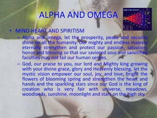 ALPHA AND OMEGA
• MIND-HEART AND SPIRITISM
– Alpha and omega, let the prosperity, peace and security
shine on all the humanity. Our mighty and endless majesty
eternally strengthen and protect our passion, salvation,
honor and blessing so that our saviored sour and sanctified
faculties may not fail our human senses.
– God, our praise to you, our lord and Mighty king growing
with your divine grace, glory and Heavenly blessing, let the
mystic vision empower our soul, joy, and love, bright the
flowers of blooming spring and strengthen the heart and
hands and the sparkling stars since our God is the king of
creation who is very fair with universe, meadows,
woodlands, sunshine, moonlight and stars on the high sky.
ALPHA AND OMEGA 8
 