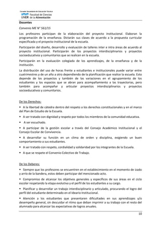 10
Docentes
Convenio ME N° 561/15
Los profesores participan de la elaboración del proyecto institucional. Elaboran la
programación de la enseñanza. Dictarán sus clases de acuerdo a la propuesta curricular
especificada y el proyecto institucional de la escuela.
Participarán del diseño, desarrollo y evaluación de talleres inter e intra áreas de acuerdo al
proyecto institucional. Participarán de los proyectos interdisciplinarios y proyectos
socioeducativos y comunitarios que se realicen en la escuela.
Participarán en la evaluación colegiada de los aprendizajes, de la enseñanza y de la
institución.
La distribución del uso de horas frente a estudiantes e institucionales puede variar entre
cuatrimestres y de un año a otro dependiendo de la planificación que realice la escuela. Esto
depende de los proyectos y también de las variaciones en el agrupamiento de los
estudiantes y los espacios que se abran para acompañamiento a las trayectorias, pero
también para acompañar y articular proyectos interdisciplinarios y proyectos
socioeducativos y comunitarios.
De los Derechos:
 A la libertad de cátedra dentro del respeto a los derechos constitucionales y en el marco
del Plan de Estudio de la Escuela.
 A ser tratado con dignidad y respeto por todos los miembros de la comunidad educativa.
 A ser escuchado.
 A participar de la gestión escolar a través del Consejo Académico Institucional y el
Consejo Escolar de Convivencia.
 A desarrollar su función en un clima de orden y disciplina, exigiendo un buen
comportamiento a sus estudiantes.
 A ser tratado con respeto, cordialidad y solidaridad por los integrantes de la Escuela.
 A que se respete el Convenio Colectivo de Trabajo.
De los Deberes:
 Siempre que los profesores se encuentren en el establecimiento en el momento de izado
y arrío de la bandera, estos deben participar del mencionado acto.
 Compromiso de alcanzar los objetivos generales y específicos de sus áreas en el ciclo
escolar respetando la etapa evolutiva y el perfil de los estudiantes a su cargo.
 Planificar y desarrollar un trabajo interdisciplinario y articulado, procurando el logro del
perfil del estudiante determinado en el Ideario Institucional.
 Atención a los estudiantes que presentaren dificultades en sus aprendizajes y/o
desempeño general, sin descuidar el ritmo que deban imprimir a su trabajo con el resto del
alumnado para alcanzar las expectativas de logros anuales.
 