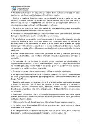 11
 Mantener comunicación con los padres y/o tutores de los alumnos, sobre todo con los de
aquellos que manifestaren dificultades en el rendimiento escolar.
 Solicitar, a través de Dirección, apoyo psicopedagógico a su tarea cada vez que sea
necesario; mantener una relación fluida con los padres como los responsables directos de la
educación de sus hijos y -respondiendo a las necesidades que se planteen- convocar a los
mismos a reuniones grupales y/o individuales para resolverlas.
 Demostrar con su accionar haber interpretado los objetivos institucionales, y consolidar
su participación en el Proyecto Educativo Institucional.
 Favorecer sus vínculos con el Equipo Directivo, Coordinadores y de Orientación, con el fin
de mejorar el rendimiento escolar como también la convivencia.
 En la relación y comunicación entre los miembros de la comunidad educativa se debe
guardar un lenguaje y tratos personales adecuados y respetuosos, tanto de parte de los
docentes como de los estudiantes, las faltas a estas normas serán tratadas en Equipo
Directivo y si revistieran mayor gravedad, en el Consejo Institucional. El docente es el adulto
y la autoridad en aulas, talleres, laboratorios, planta piloto, otros; y como tal debe ejercitarla
y ejercerla.
 Acudir a toda convocatoria institucional (reuniones de áreas y reuniones plenarias) y
participar activamente de todo evento de extensión comunitaria que se realice en/o para la
Institución.
 Es obligación de los docentes del establecimiento presentar las planificaciones y
programas del ciclo lectivo a su inicio, en forma impresa y digital, y cumplir en este sentido,
los acuerdos por Áreas, en el dictado de sus clases, quedando establecido que las mesas
examinadoras se regirán por dichos programas.
 Presentar en tiempo y forma los conceptos y calificaciones de los estudiantes.
 Perseguir permanentemente el perfeccionamiento docente, participando activamente en
los cursos y/o jornadas organizadas por el programa de Formación Docente Continua del
Colegio Plaza Mayor.
 Cuidar su presentación personal, con el uso de una vestimenta y presentación acordes a
la Institución educativa, de tal forma de priorizar el buen ejemplo y la pertenencia
institucional, evitando pantalones rotos, bermudas, vísceras y ropa exclusivamente
deportiva, exceptuando de esto último a los profesores de Educación Física en ejercicio de
sus funciones.
 En gimnasio, laboratorios, talleres y otros deberán guardar normas de seguridad e higiene
y utilizar elementos de protección personal requeridos por cada sector (casos, protectores
auditivos, antiparras, otros).
 Mantener el orden y la disciplina durante el horario de clases y los actos escolares.
 No podrán fumar dentro del establecimiento, podrán comer y tomar mate en la sala de
profesores o en el comedor.
 No está permitido el uso de celulares activados en aulas, patio, salones, tanto en horarios
de clase como en otras actividades académicas como reuniones, actos etc.
 