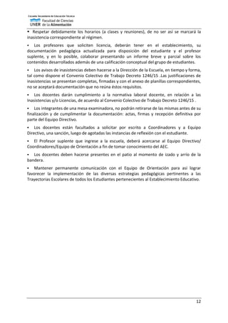 12
 Respetar debidamente los horarios (a clases y reuniones), de no ser así se marcará la
inasistencia correspondiente al régimen.
 Los profesores que soliciten licencia, deberán tener en el establecimiento, su
documentación pedagógica actualizada para disposición del estudiante y el profesor
suplente, y en lo posible, colaborar presentando un informe breve y parcial sobre los
contenidos desarrollados además de una calificación conceptual del grupo de estudiantes.
 Los avisos de inasistencias deben hacerse a la Dirección de la Escuela, en tiempo y forma,
tal como dispone el Convenio Colectivo de Trabajo Decreto 1246/15 .Las justificaciones de
inasistencias se presentan completas, firmadas y con el anexo de planillas correspondientes,
no se aceptará documentación que no reúna éstos requisitos.
 Los docentes darán cumplimiento a la normativa laboral docente, en relación a las
Inasistencias y/o Licencias, de acuerdo al Convenio Colectivo de Trabajo Decreto 1246/15 .
 Los integrantes de una mesa examinadora, no podrán retirarse de las mismas antes de su
finalización y de cumplimentar la documentación: actas, firmas y recepción definitiva por
parte del Equipo Directivo.
 Los docentes están facultados a solicitar por escrito a Coordinadores y a Equipo
Directivo, una sanción, luego de agotadas las instancias de reflexión con el estudiante.
 El Profesor suplente que ingrese a la escuela, deberá acercarse al Equipo Directivo/
Coordinadores/Equipo de Orientación a fin de tomar conocimiento del AEC.
 Los docentes deben hacerse presentes en el patio al momento de izado y arrío de la
bandera.
 Mantener permanente comunicación con el Equipo de Orientación para así lograr
favorecer la implementación de las diversas estrategias pedagógicas pertinentes a las
Trayectorias Escolares de todos los Estudiantes pertenecientes al Establecimiento Educativo.
 
