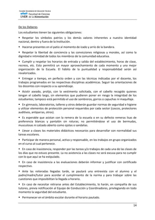 14
De los Deberes
Los estudiantes tienen las siguientes obligaciones:
 Respetar los símbolos patrios y los demás valores inherentes a nuestra identidad
nacional, dentro y fuera de la Institución.
 Hacerse presentes en el patio al momento de izado y arrío de la bandera.
 Respetar la libertad de conciencia y las convicciones religiosas y morales, así como la
dignidad e intimidad de todos los miembros de la comunidad educativa.
 Cumplir y respetar los horarios de entrada y salida del establecimiento, horas de clase,
recreos, etc. Esto permitirá un mayor aprovechamiento de cada momento y una mejor
organización de la Escuela. El hábito de la puntualidad y responsabilidad serán así
revalorizados.
 Entregar a tiempo, en perfecto orden y con las técnicas indicadas por el docente, los
trabajos programados en las respectivas disciplinas académicas. Seguir las orientaciones de
los docentes con respecto a su aprendizaje.
 Asistir aseado, prolijo, con la vestimenta solicitada, con el cabello recogido quienes
tengan el cabello largo, sin elementos que pudieren poner en riesgo la integridad de los
estudiantes; tampoco está permitido el uso de sombreros, gorros o capuchas ni maquillaje.
 En gimnasio, laboratorios, talleres y otros deberán guardar normas de seguridad e higiene
y utilizar elementos de protección personal requeridos por cada sector (cascos, protectores
auditivos, antiparras, otros).
 Es esperable que asistan con la remera de la escuela o en su defecto remeras lisas de
preferencia blancas y pantalón sin roturas; no permitiéndose el uso de bermudas,
musculosas ni calzado abierto como ojotas o sandalias.
 Llevar a clases los materiales didácticos necesarios para desarrollar con normalidad sus
tareas escolares.
 Participar de manera personal, activa y responsable, en los trabajos en grupo organizados
en el curso al cual pertenece.
 En caso de inasistencia, responder por las tareas y/o trabajos de cada una de las clases de
los días que no estuvo presente. La no asistencia a las clases no será excusa para no cumplir
con lo que aquí se ha estipulado.
 En caso de inasistencia a las evaluaciones deberán informar y justificar con certificado
respectivo.
 Ante las reiteradas llegadas tarde, se pautará una entrevista con el alumno y el
padre/madre/tutor para acordar el cumplimiento de la norma y para trabajar sobre las
cuestiones que imposibilitan la llegada a horario.
 En caso de necesitar retirarse antes del Establecimiento, lo harán, en compañía de sus
tutores, previa notificación al Equipo de Conducción y Coordinadores, privilegiando en todo
momento la seguridad del estudiante.
 Permanecer en el ámbito escolar durante el horario pautado.
 