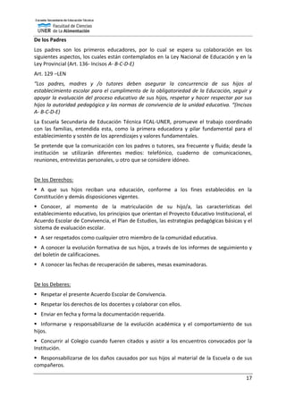 17
De los Padres
Los padres son los primeros educadores, por lo cual se espera su colaboración en los
siguientes aspectos, los cuales están contemplados en la Ley Nacional de Educación y en la
Ley Provincial (Art. 136- Incisos A- B-C-D-E)
Art. 129 –LEN
“Los padres, madres y /o tutores deben asegurar la concurrencia de sus hijos al
establecimiento escolar para el cumplimento de la obligatoriedad de la Educación, seguir y
apoyar la evaluación del proceso educativo de sus hijos, respetar y hacer respectar por sus
hijos la autoridad pedagógica y las normas de convivencia de la unidad educativa. “(Incisos
A- B-C-D-E)
La Escuela Secundaria de Educación Técnica FCAL-UNER, promueve el trabajo coordinado
con las familias, entendida esta, como la primera educadora y pilar fundamental para el
establecimiento y sostén de los aprendizajes y valores fundamentales.
Se pretende que la comunicación con los padres o tutores, sea frecuente y fluida; desde la
institución se utilizarán diferentes medios: telefónico, cuaderno de comunicaciones,
reuniones, entrevistas personales, u otro que se considere idóneo.
De los Derechos:
 A que sus hijos reciban una educación, conforme a los fines establecidos en la
Constitución y demás disposiciones vigentes.
 Conocer, al momento de la matriculación de su hijo/a, las características del
establecimiento educativo, los principios que orientan el Proyecto Educativo Institucional, el
Acuerdo Escolar de Convivencia, el Plan de Estudios, las estrategias pedagógicas básicas y el
sistema de evaluación escolar.
 A ser respetados como cualquier otro miembro de la comunidad educativa.
 A conocer la evolución formativa de sus hijos, a través de los informes de seguimiento y
del boletín de calificaciones.
 A conocer las fechas de recuperación de saberes, mesas examinadoras.
De los Deberes:
 Respetar el presente Acuerdo Escolar de Convivencia.
 Respetar los derechos de los docentes y colaborar con ellos.
 Enviar en fecha y forma la documentación requerida.
 Informarse y responsabilizarse de la evolución académica y el comportamiento de sus
hijos.
 Concurrir al Colegio cuando fueren citados y asistir a los encuentros convocados por la
Institución.
 Responsabilizarse de los daños causados por sus hijos al material de la Escuela o de sus
compañeros.
 