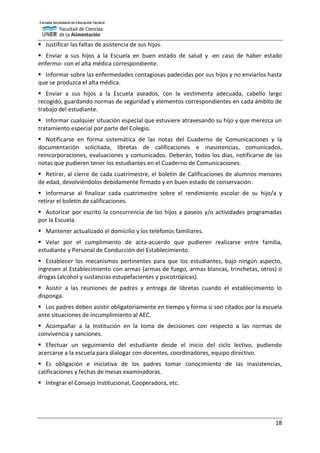 18
 Justificar las faltas de asistencia de sus hijos.
 Enviar a sus hijos a la Escuela en buen estado de salud y -en caso de haber estado
enfermo- con el alta médica correspondiente.
 Informar sobre las enfermedades contagiosas padecidas por sus hijos y no enviarlos hasta
que se produzca el alta médica.
 Enviar a sus hijos a la Escuela aseados, con la vestimenta adecuada, cabello largo
recogido, guardando normas de seguridad y elementos correspondientes en cada ámbito de
trabajo del estudiante.
 Informar cualquier situación especial que estuviere atravesando su hijo y que merezca un
tratamiento especial por parte del Colegio.
 Notificarse en forma sistemática de las notas del Cuaderno de Comunicaciones y la
documentación solicitada, libretas de calificaciones e inasistencias, comunicados,
reincorporaciones, evaluaciones y comunicados. Deberán, todos los días, notificarse de las
notas que pudieren tener los estudiantes en el Cuaderno de Comunicaciones.
 Retirar, al cierre de cada cuatrimestre, el boletín de Calificaciones de alumnos menores
de edad, devolviéndolos debidamente firmado y en buen estado de conservación.
 Informarse al finalizar cada cuatrimestre sobre el rendimiento escolar de su hijo/a y
retirar el boletín de calificaciones.
 Autorizar por escrito la concurrencia de los hijos a paseos y/o actividades programadas
por la Escuela.
 Mantener actualizado el domicilio y los teléfonos familiares.
 Velar por el cumplimiento de acta-acuerdo que pudieren realizarse entre familia,
estudiante y Personal de Conducción del Establecimiento.
 Establecer los mecanismos pertinentes para que los estudiantes, bajo ningún aspecto,
ingresen al Establecimiento con armas (armas de fuego, armas blancas, trinchetas, otros) o
drogas (alcohol y sustancias estupefacientes y psicotrópicas).
 Asistir a las reuniones de padres y entrega de libretas cuando el establecimiento lo
disponga.
 Los padres deben asistir obligatoriamente en tiempo y forma si son citados por la escuela
ante situaciones de incumplimiento al AEC.
 Acompañar a la Institución en la toma de decisiones con respecto a las normas de
convivencia y sanciones.
 Efectuar un seguimiento del estudiante desde el inicio del ciclo lectivo, pudiendo
acercarse a la escuela para dialogar con docentes, coordinadores, equipo directivo.
 Es obligación e iniciativa de los padres tomar conocimiento de las inasistencias,
calificaciones y fechas de mesas examinadoras.
 Integrar el Consejo Institucional, Cooperadora, etc.
 