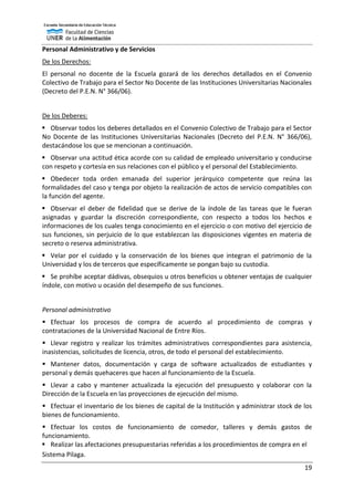 19
Personal Administrativo y de Servicios
De los Derechos:
El personal no docente de la Escuela gozará de los derechos detallados en el Convenio
Colectivo de Trabajo para el Sector No Docente de las Instituciones Universitarias Nacionales
(Decreto del P.E.N. N° 366/06).
De los Deberes:
 Observar todos los deberes detallados en el Convenio Colectivo de Trabajo para el Sector
No Docente de las Instituciones Universitarias Nacionales (Decreto del P.E.N. N° 366/06),
destacándose los que se mencionan a continuación.
 Observar una actitud ética acorde con su calidad de empleado universitario y conducirse
con respeto y cortesía en sus relaciones con el público y el personal del Establecimiento.
 Obedecer toda orden emanada del superior jerárquico competente que reúna las
formalidades del caso y tenga por objeto la realización de actos de servicio compatibles con
la función del agente.
 Observar el deber de fidelidad que se derive de la índole de las tareas que le fueran
asignadas y guardar la discreción correspondiente, con respecto a todos los hechos e
informaciones de los cuales tenga conocimiento en el ejercicio o con motivo del ejercicio de
sus funciones, sin perjuicio de lo que establezcan las disposiciones vigentes en materia de
secreto o reserva administrativa.
 Velar por el cuidado y la conservación de los bienes que integran el patrimonio de la
Universidad y los de terceros que específicamente se pongan bajo su custodia.
 Se prohíbe aceptar dádivas, obsequios u otros beneficios u obtener ventajas de cualquier
índole, con motivo u ocasión del desempeño de sus funciones.
Personal administrativo
 Efectuar los procesos de compra de acuerdo al procedimiento de compras y
contrataciones de la Universidad Nacional de Entre Ríos.
 Llevar registro y realizar los trámites administrativos correspondientes para asistencia,
inasistencias, solicitudes de licencia, otros, de todo el personal del establecimiento.
 Mantener datos, documentación y carga de software actualizados de estudiantes y
personal y demás quehaceres que hacen al funcionamiento de la Escuela.
 Llevar a cabo y mantener actualizada la ejecución del presupuesto y colaborar con la
Dirección de la Escuela en las proyecciones de ejecución del mismo.
 Efectuar el inventario de los bienes de capital de la Institución y administrar stock de los
bienes de funcionamiento.
 Efectuar los costos de funcionamiento de comedor, talleres y demás gastos de
funcionamiento.
 Realizar las afectaciones presupuestarias referidas a los procedimientos de compra en el
Sistema Pilaga.
 