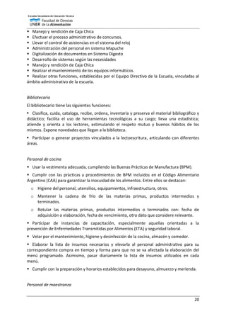 20
 Manejo y rendición de Caja Chica
 Efectuar el proceso administrativo de concursos.
 Llevar el control de asistencias en el sistema del reloj
 Administración del personal en sistema Mapuche
 Digitalización de documentos en Sistema Digesto
 Desarrollo de sistemas según las necesidades
 Manejo y rendición de Caja Chica
 Realizar el mantenimiento de los equipos informáticos.
 Realizar otras funciones, establecidas por el Equipo Directivo de la Escuela, vinculadas al
ámbito administrativo de la escuela.
Bibliotecario
El bibliotecario tiene las siguientes funciones:
 Clasifica, cuida, cataloga, recibe, ordena, inventaría y preserva el material bibliográfico y
didáctico; facilita el uso de herramientas tecnológicas a su cargo; lleva una estadística;
atiende y orienta a los lectores, estimulando el respeto mutuo y buenos hábitos de los
mismos. Expone novedades que llegan a la biblioteca.
 Participar o generar proyectos vinculados a la lectoescritura, articulando con diferentes
áreas.
Personal de cocina
 Usar la vestimenta adecuada, cumpliendo las Buenas Prácticas de Manufactura (BPM).
 Cumplir con las prácticas y procedimientos de BPM incluidos en el Código Alimentario
Argentino (CAA) para garantizar la inocuidad de los alimentos. Entre ellos se destacan:
o Higiene del personal, utensilios, equipamientos, infraestructura, otros.
o Mantener la cadena de frío de las materias primas, productos intermedios y
terminados.
o Rotular las materias primas, productos intermedios o terminados con: fecha de
adquisición o elaboración, fecha de vencimiento, otro dato que considere relevante.
 Participar de instancias de capacitación, especialmente aquellas orientadas a la
prevención de Enfermedades Transmitidas por Alimentos (ETA) y seguridad laboral.
 Velar por el mantenimiento, higiene y desinfección de la cocina, almacén y comedor.
 Elaborar la lista de insumos necesarios y elevarla al personal administrativo para su
correspondiente compra en tiempo y forma para que no se va afectada la elaboración del
menú programado. Asimismo, pasar diariamente la lista de insumos utilizados en cada
menú.
 Cumplir con la preparación y horarios establecidos para desayuno, almuerzo y merienda.
Personal de maestranza
 