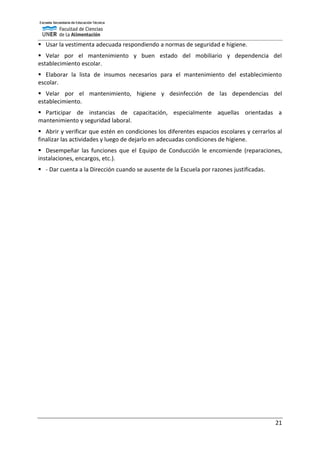 21
 Usar la vestimenta adecuada respondiendo a normas de seguridad e higiene.
 Velar por el mantenimiento y buen estado del mobiliario y dependencia del
establecimiento escolar.
 Elaborar la lista de insumos necesarios para el mantenimiento del establecimiento
escolar.
 Velar por el mantenimiento, higiene y desinfección de las dependencias del
establecimiento.
 Participar de instancias de capacitación, especialmente aquellas orientadas a
mantenimiento y seguridad laboral.
 Abrir y verificar que estén en condiciones los diferentes espacios escolares y cerrarlos al
finalizar las actividades y luego de dejarlo en adecuadas condiciones de higiene.
 Desempeñar las funciones que el Equipo de Conducción le encomiende (reparaciones,
instalaciones, encargos, etc.).
 - Dar cuenta a la Dirección cuando se ausente de la Escuela por razones justificadas.
 