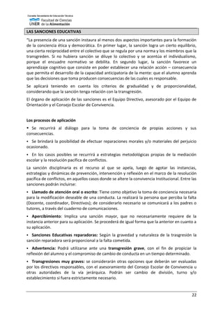 22
LAS SANCIONES EDUCATIVAS
“La presencia de una sanción instaura al menos dos aspectos importantes para la formación
de la conciencia ética y democrática. En primer lugar, la sanción logra un cierto equilibrio,
una cierta reciprocidad entre el colectivo que se regula por una norma y los miembros que la
transgreden. Si no hubiera sanción se diluye lo colectivo y se acentúa el individualismo,
porque el encuadre normativo se debilita. En segundo lugar, la sanción favorece un
aprendizaje cognitivo que consiste en poder establecer una relación acción – consecuencia
que permita el desarrollo de la capacidad anticipatoria de la mente: que el alumno aprenda
que las decisiones que toma producen consecuencias de las cuales es responsable.
Se aplicará teniendo en cuenta los criterios de gradualidad y de proporcionalidad,
considerando que la sanción tenga relación con la transgresión.
El órgano de aplicación de las sanciones es el Equipo Directivo, asesorado por el Equipo de
Orientación y el Consejo Escolar de Convivencia.
Los procesos de aplicación
 Se recurrirá al diálogo para la toma de conciencia de propias acciones y sus
consecuencias.
 Se brindará la posibilidad de efectuar reparaciones morales y/o materiales del perjuicio
ocasionado.
 En los casos posibles se recurrirá a estrategias metodológicas propias de la mediación
escolar y la resolución pacífica de conflictos.
La sanción disciplinaria es el recurso al que se apela, luego de agotar las instancias,
estrategias y dinámicas de prevención, intervención y reflexión en el marco de la resolución
pacífica de conflictos, en aquellos casos donde se altere la convivencia Institucional. Entre las
sanciones podrán incluirse:
 Llamado de atención oral o escrito: Tiene como objetivo la toma de conciencia necesaria
para la modificación deseable de una conducta. La realizará la persona que perciba la falta
(Docente, coordinador, Directivos); de considerarlo necesario se comunicará a los padres o
tutores, a través del cuaderno de comunicaciones.
 Apercibimiento: Implica una sanción mayor, que no necesariamente requiere de la
instancia anterior para su aplicación. Se procederá de igual forma que la anterior en cuanto a
su aplicación.
 Sanciones Educativas reparadoras: Según la gravedad y naturaleza de la trasgresión la
sanción reparadora será proporcional a la falta cometida.
 Advertencia: Podrá utilizarse ante una transgresión grave, con el fin de propiciar la
reflexión del alumno y el compromiso de cambio de conducta en un tiempo determinado.
 Transgresiones muy graves: se considerarán otras opciones que deberán ser evaluadas
por los directivos responsables, con el asesoramiento del Consejo Escolar de Convivencia u
otras autoridades de la vía jerárquica. Podrán ser cambio de división, turno y/o
establecimiento si fuera estrictamente necesario.
 