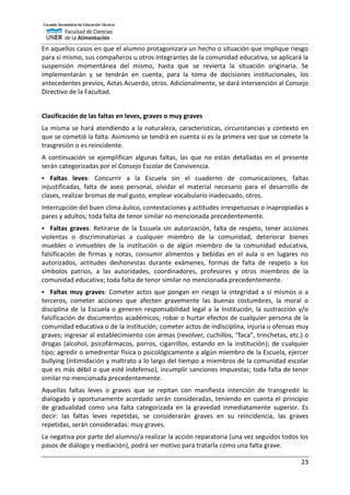 23
En aquellos casos en que el alumno protagonizara un hecho o situación que implique riesgo
para sí mismo, sus compañeros u otros integrantes de la comunidad educativa, se aplicará la
suspensión momentánea del mismo, hasta que se revierta la situación originaria. Se
implementarán y se tendrán en cuenta, para la toma de decisiones institucionales, los
antecedentes previos, Actas Acuerdo, otros. Adicionalmente, se dará intervención al Consejo
Directivo de la Facultad.
Clasificación de las faltas en leves, graves o muy graves
La misma se hará atendiendo a la naturaleza, características, circunstancias y contexto en
que se cometió la falta. Asimismo se tendrá en cuenta si es la primera vez que se comete la
trasgresión o es reincidente.
A continuación se ejemplifican algunas faltas, las que no están detalladas en el presente
serán categorizadas por el Consejo Escolar de Convivencia.
 Faltas leves: Concurrir a la Escuela sin el cuaderno de comunicaciones, faltas
injustificadas, falta de aseo personal, olvidar el material necesario para el desarrollo de
clases, realizar bromas de mal gusto, emplear vocabulario inadecuado, otros.
Interrupción del buen clima áulico, contestaciones y actitudes irrespetuosas o inapropiadas a
pares y adultos; toda falta de tenor similar no mencionada precedentemente.
 Faltas graves: Retirarse de la Escuela sin autorización, falta de respeto, tener acciones
violentas o discriminatorias a cualquier miembro de la comunidad; deteriorar bienes
muebles o inmuebles de la institución o de algún miembro de la comunidad educativa,
falsificación de firmas y notas, consumir alimentos y bebidas en el aula o en lugares no
autorizados, actitudes deshonestas durante exámenes, formas de falta de respeto a los
símbolos patrios, a las autoridades, coordinadores, profesores y otros miembros de la
comunidad educativa; toda falta de tenor similar no mencionada precedentemente.
 Faltas muy graves: Cometer actos que pongan en riesgo la integridad a sí mismos o a
terceros, cometer acciones que afecten gravemente las buenas costumbres, la moral o
disciplina de la Escuela o generen responsabilidad legal a la Institución, la sustracción y/o
falsificación de documentos académicos; robar o hurtar efectos de cualquier persona de la
comunidad educativa o de la institución; cometer actos de indisciplina, injuria u ofensas muy
graves; ingresar al establecimiento con armas (revolver, cuchillos, “faca”, trinchetas, etc.) o
drogas (alcohol, psicofármacos, porros, cigarrillos, estando en la institución); de cualquier
tipo; agredir o amedrentar física o psicológicamente a algún miembro de la Escuela, ejercer
bullying (intimidación y maltrato a lo largo del tiempo a miembros de la comunidad escolar
que es más débil o que esté indefenso), incumplir sanciones impuestas; toda falta de tenor
similar no mencionada precedentemente.
Aquellas faltas leves o graves que se repitan con manifiesta intención de transgredir lo
dialogado y oportunamente acordado serán consideradas, teniendo en cuenta el principio
de gradualidad como una falta categorizada en la gravedad inmediatamente superior. Es
decir: las faltas leves repetidas, se considerarán graves en su reincidencia, las graves
repetidas, serán consideradas: muy graves.
La negativa por parte del alumno/a realizar la acción reparatoria (una vez seguidos todos los
pasos de diálogo y mediación), podrá ser motivo para tratarla como una falta grave.
 