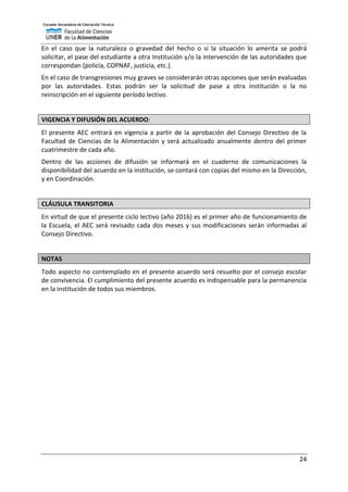 24
En el caso que la naturaleza o gravedad del hecho o si la situación lo amerita se podrá
solicitar, el pase del estudiante a otra Institución y/o la intervención de las autoridades que
correspondan (policía, COPNAF, justicia, etc.).
En el caso de transgresiones muy graves se considerarán otras opciones que serán evaluadas
por las autoridades. Estas podrán ser la solicitud de pase a otra institución o la no
reinscripción en el siguiente período lectivo.
VIGENCIA Y DIFUSIÓN DEL ACUERDO:
El presente AEC entrará en vigencia a partir de la aprobación del Consejo Directivo de la
Facultad de Ciencias de la Alimentación y será actualizado anualmente dentro del primer
cuatrimestre de cada año.
Dentro de las acciones de difusión se informará en el cuaderno de comunicaciones la
disponibilidad del acuerdo en la institución, se contará con copias del mismo en la Dirección,
y en Coordinación.
CLÁUSULA TRANSITORIA
En virtud de que el presente ciclo lectivo (año 2016) es el primer año de funcionamiento de
la Escuela, el AEC será revisado cada dos meses y sus modificaciones serán informadas al
Consejo Directivo.
NOTAS
Todo aspecto no contemplado en el presente acuerdo será resuelto por el consejo escolar
de convivencia. El cumplimiento del presente acuerdo es indispensable para la permanencia
en la institución de todos sus miembros.
 