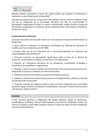 3
Derecho Humano reconocido a través del cuerpo jurídico que sostiene la democracia y
representa un gran desafío para la humanidad”.
El presente acuerdo busca ser una guía de la vida cotidiana escolar, hacerse realidad en cada
uno de los integrantes de la comunidad educativa, por esto es imprescindible la
participación responsable de todos los actores institucionales: Equipo Directivo, Equipo de
Orientación, Coordinadores, Profesores, Personal Administrativo y de Servicios, Estudiantes,
Padres y/o Tutores.
Compromiso de la Institución
La Escuela Secundaria de Educación Técnica de la Facultad de Ciencias de la Alimentación se
bregará por:
 Hacer efectivo el Derecho a la Educación contemplado Ley Nacional de Educación N°
26.206 y Ley Provincial de Educación N° 9890.
 Cumplir cada uno de los integrantes de la comunidad educativa sus funciones con
responsabilidad y ética profesional.
 Promover instancias de aprendizajes significativos sobre la base de la libertad de
conciencia, la diversidad y el respeto a las personas y las instituciones.
 Sostener las Trayectorias educativas de los estudiantes, posibilitando estrategias y
mecanismos que posibiliten su seguimiento.
 Respetar a cada uno de los miembros de la Institución como sujetos de derechos que son,
propiciando la escucha, la reflexión y la crítica constructiva.
 Inhabilitar toda forma de violencia institucional simbólica o efectiva.
 Arbitrar los mecanismos necesarios para preservar la integridad física, psíquica y moral de
los miembros de la comunidad.
 Promover actitudes de respeto de todos y cada uno de los integrantes de la comunidad
educativa: Equipo Directivo, Estudiantes, Coordinadores, Docentes, Personal Administrativo
y de Servicios, Padres o tutores.
ALCANCE
El AEC involucra derechos y obligaciones del Equipo Directivo, Equipo de Orientación,
Coordinadores, Profesores, Personal Administrativo y de Servicios, Estudiantes, Padres y/o
Tutores. En síntesis, el AEC debe cumplirse y hacerse cumplir por cada uno de los integrantes
de la comunidad educativa.
 