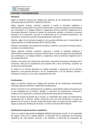 4
FUNCIONES Y RESPONSABILIDADES
Director/a
Según el Convenio Colectivo de Trabajo para docentes de las instituciones universitarias
nacionales (Decreto del PEN N° 1246/15) el Director:
Dirige, organiza, orienta, coordina, supervisa y evalúa la actividad académica y
administrativa, propiciando la convivencia democrática a través de espacios de participación
que contribuyan a un trabajo solidario y cooperativo entre los distintos integrantes de la
comunidad educativa. Coordina el equipo de conducción, planifica y coordina el proyecto
educativo de la institución, vela por el cumplimiento de la normativa disciplinaria y de
convivencia, coordina las acciones de autoevaluación institucional.
Además, según el las funciones basadas en los acuerdos definidos por el nomenclador de
cargos docentes en UUNN (Convenio ME N° 561/15), debe:
Asesorar y acompañar a los equipos de enseñanza, coordinar y consultar al consejo asesor y
coordinar a los vicedirectores.
Dirigir, organizar, orientar, coordinar, supervisar y evaluar la actividad académica y
administrativa, propiciando la convivencia democrática a través de espacios de participación
que contribuyan a un trabajo solidario y cooperativo entre los distintos integrantes de la
comunidad educativa.
Conducir el proceso de la elaboración, desarrollo y evaluación del proyecto educativo de la
institución, velar por el cumplimiento del presente AEC y otras normativas, coordinar las
acciones de autoevaluación.
Es central en su función garantizar un trabajo articulado y cooperativo de los distintos
proyectos y del personal docente y de los vicedirectores a fin de distribuir, facilitar y
enriquecer la tarea y a su vez evitar superposición de roles.
Vicedirectores
Según el Convenio Colectivo de Trabajo para docentes de las instituciones universitarias
nacionales (Decreto del PEN N° 1246/15) los Vicedirectores:
Asisten al director en el cumplimiento de sus deberes y desempeñan todas las funciones que
le sean delegadas por el director. Reciben y comunican las disposiciones. Participan y
colaboran en la supervisión y evaluación del desarrollo del proyecto institucional.
Dentro del equipo de gestión de la escuela, se contemplan dos cargos de vicedirectores,
coordinados por el director. Ambos conforman junto con el/la directora/a el equipo de
gobierno de la escuela y asumen cooperativamente todas las tareas que ello implica. Este
equipo acuerda una distribución de tareas a su interior Convenio ME N° 561/15.
Vicedirector/a cargo de asuntos a académicos
Tiene a su cargo la organización pedagógico-didáctica del proyecto escolar. Es el responsable
de evaluar, junto con el equipo docente, el desarrollo de las propuestas de enseñanza
específicas de cada espacio curricular y de coordinar el desarrollo de propuestas de
 