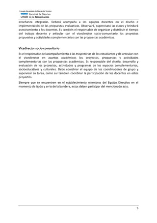 5
enseñanza integradas. Deberá acompaña a los equipos docentes en el diseño e
implementación de las propuestas evaluativas. Observará, supervisará las clases y brindará
asesoramiento a los docentes. Es también el responsable de organizar y distribuir el tiempo
del trabajo docente y articular con el vicedirector socio-comunitario los proyectos
propuestos y actividades complementarias con las propuestas académicas.
Vicedirector socio-comunitario
Es el responsable del acompañamiento a las trayectorias de los estudiantes y de articular con
el vicedirector en asuntos académicos los proyectos, propuestas y actividades
complementarias con las propuestas académicas. Es responsable del diseño, desarrollo y
evaluación de los proyectos, actividades y programas de los espacios complementarios,
socioeducativos y culturales. Debe coordinar el equipo de los coordinadores de grupo y
supervisar su tarea, como así también coordinar la participación de los docentes en estos
proyectos.
Siempre que se encuentren en el establecimiento miembros del Equipo Directivo en el
momento de izado y arrío de la bandera, estos deben participar del mencionado acto.
 