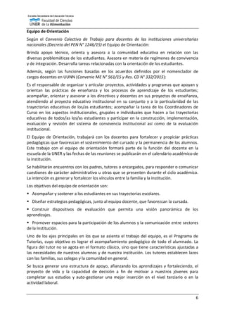 6
Equipo de Orientación
Según el Convenio Colectivo de Trabajo para docentes de las instituciones universitarias
nacionales (Decreto del PEN N° 1246/15) el Equipo de Orientación:
Brinda apoyo técnico, orienta y asesora a la comunidad educativa en relación con las
diversas problemáticas de los estudiantes. Asesora en materia de regímenes de convivencia
y de integración. Desarrolla tareas relacionadas con la orientación de los estudiantes.
Además, según las funciones basadas en los acuerdos definidos por el nomenclador de
cargos docentes en UUNN (Convenio ME N° 561/15 y Res. CD N° 332/2015):
Es el responsable de organizar y articular proyectos, actividades y programas que apoyan y
orientan las prácticas de enseñanza y los procesos de aprendizaje de los estudiantes;
acompañar, orientar y asesorar a los directivos y docentes en sus proyectos de enseñanza,
atendiendo al proyecto educativo institucional en su conjunto y a la particularidad de las
trayectorias educativas de los/as estudiantes; acompañar la tarea de los Coordinadores de
Curso en los aspectos institucionales, grupales e individuales que hacen a las trayectorias
educativas de todos/as los/as estudiantes y participar en la construcción, implementación,
evaluación y revisión del sistema de convivencia institucional así como de la evaluación
institucional.
El Equipo de Orientación, trabajará con los docentes para fortalecer y propiciar prácticas
pedagógicas que favorezcan el sostenimiento del cursado y la permanencia de los alumnos.
Este trabajo con el equipo de orientación formará parte de la función del docente en la
escuela de la UNER y las fechas de las reuniones se publicarán en el calendario académico de
la institución.
Se habilitarán encuentros con los padres, tutores o encargados, para responder o comunicar
cuestiones de carácter administrativo u otras que se presenten durante el ciclo académico.
La intención es generar y fortalecer los vínculos entre la familia y la institución.
Los objetivos del equipo de orientación son:
 Acompañar y sostener a los estudiantes en sus trayectorias escolares.
 Diseñar estrategias pedagógicas, junto al equipo docente, que favorezcan la cursada.
 Construir dispositivos de evaluación que permita una visión panorámica de los
aprendizajes.
 Promover espacios para la participación de los alumnos y la comunicación entre sectores
de la Institución.
Uno de los ejes principales en los que se asienta el trabajo del equipo, es el Programa de
Tutorías, cuyo objetivo es lograr el acompañamiento pedagógico de todo el alumnado. La
figura del tutor no se agota en el formato clásico, sino que tiene características ajustadas a
las necesidades de nuestros alumnos y de nuestra institución. Los tutores establecen lazos
con las familias, sus colegas y la comunidad en general.
Se busca generar una estructura de apoyo, afianzando los aprendizajes y fortaleciendo, el
proyecto de vida y la capacidad de decisión a fin de motivar a nuestros jóvenes para
completar sus estudios y auto-gestionar una mejor inserción en el nivel terciario o en la
actividad laboral.
 