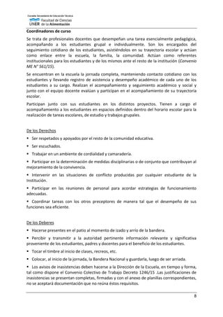 8
Coordinadores de curso
Se trata de profesionales docentes que desempeñan una tarea esencialmente pedagógica,
acompañando a los estudiantes grupal e individualmente. Son los encargados del
seguimiento cotidiano de los estudiantes, asistiéndolos en su trayectoria escolar y actúan
como enlace entre la escuela, la familia, la comunidad. Actúan como referentes
institucionales para los estudiantes y de los mismos ante el resto de la institución (Convenio
ME N° 561/15).
Se encuentran en la escuela la jornada completa, manteniendo contacto cotidiano con los
estudiantes y llevando registro de asistencia y desempeño académico de cada uno de los
estudiantes a su cargo. Realizan el acompañamiento y seguimiento académico y social y
junto con el equipo docente evalúan y participan en el acompañamiento de su trayectoria
escolar.
Participan junto con sus estudiantes en los distintos proyectos. Tienen a cargo el
acompañamiento a los estudiantes en espacios definidos dentro del horario escolar para la
realización de tareas escolares, de estudio y trabajos grupales.
De los Derechos
 Ser respetados y apoyados por el resto de la comunidad educativa.
 Ser escuchados.
 Trabajar en un ambiente de cordialidad y camaradería.
 Participar en la determinación de medidas disciplinarias o de conjunto que contribuyan al
mejoramiento de la convivencia.
 Intervenir en las situaciones de conflicto producidas por cualquier estudiante de la
Institución.
 Participar en las reuniones de personal para acordar estrategias de funcionamiento
adecuadas.
 Coordinar tareas con los otros preceptores de manera tal que el desempeño de sus
funciones sea eficiente.
De los Deberes
 Hacerse presentes en el patio al momento de izado y arrío de la bandera.
 Percibir y transmitir a la autoridad pertinente información relevante y significativa
proveniente de los estudiantes, padres y docentes para el beneficio de los estudiantes.
 Tocar el timbre al inicio de clases, recreos, etc.
 Colocar, al inicio de la jornada, la Bandera Nacional y guardarla, luego de ser arriada.
 Los avisos de inasistencias deben hacerse a la Dirección de la Escuela, en tiempo y forma,
tal como dispone el Convenio Colectivo de Trabajo Decreto 1246/15 .Las justificaciones de
inasistencias se presentan completas, firmadas y con el anexo de planillas correspondientes,
no se aceptará documentación que no reúna éstos requisitos.
 