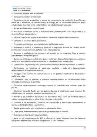 9
 Escuchar y respetar a los estudiantes.
 Comprometerse con la institución.
 Deberá monitorear y coordinar el uso de las herramientas de resolución de conflictos a
través de la mediación, la comunicación y el diálogo, en las situaciones conflictivas entre
estudiantes y docentes, como así también de los estudiantes con sus pares.
 Apoyar y colaborar con los profesores.
 Actualizar y mantener al día la documentación perteneciente a los estudiantes y su
desempeño con las asignaturas.
 Hacerse cargo de los grupos de estudiantes en caso de ausencia de los profesores.
 Controlar la asistencia de los estudiantes.
 Preparar y controlar que sean completados los libros de temas.
 Mantener el orden y la disciplina y velar por la seguridad durante los recreos, patios,
pasillos, corredores, comedor, baños y en los actos escolares.
 Asegurar el cuidado de los alumnos y el respeto por su integridad física y psíquica
procurando su integración grupal.
 Cuidar que en las aulas no falten los útiles y materiales de enseñanza necesarios, así como
verificar su aseo y orden antes de comenzar la jornada escolar y a su término.
 Confeccionar las planillas y toda otra documentación que deba cumplimentar el profesor.
 Confeccionar los boletines de asistencia, conducta y toda otra documentación
relacionada con la actividad del alumno.
 Entregar a los alumnos las comunicaciones a los padres y controlar la devolución y
registro de estas.
 Contactarse con las familias e informar inmediatamente los vicedirectores sobre
reiteradas inasistencias de alumnos.
 Comunicar oportunamente a quien corresponda las novedades que pudieran surgir día
por día.
 Mantener contacto fluido con los padres, tutores o encargados para informar las
calificaciones y/o ausencias a medida que se produzcan.
 Atender a los problemas de salud de los estudiantes hasta tanto se decida la atención
médica correspondiente o el retiro de los mismos a su domicilio.
 Escuchar a los estudiantes, canalizar sus inquietudes y dificultades; completando la
correspondiente planilla de seguimiento.
 Ayudar y acompañar a los estudiantes en su actividad diaria.
 Capacitarse permanentemente para el mejor ejercicio de su función.
 Desempeñar el cargo con responsabilidad.
 Velar por el cumplimiento del AEC e informar al Equipo Directivo sobre las faltas de
disciplina o de conducta, indicando con precisión la falta cometida.
 