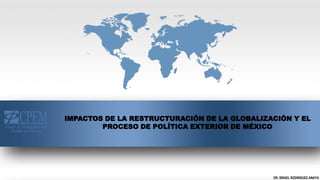 DR. ISRAEL RODRIGUEZ ANAYA
IMPACTOS DE LA RESTRUCTURACIÓN DE LA GLOBALIZACIÓN Y EL
PROCESO DE POLÍTICA EXTERIOR DE MÉXICO
 