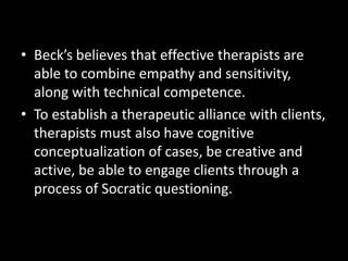 • Beck’s believes that effective therapists are
able to combine empathy and sensitivity,
along with technical competence.
• To establish a therapeutic alliance with clients,
therapists must also have cognitive
conceptualization of cases, be creative and
active, be able to engage clients through a
process of Socratic questioning.
 