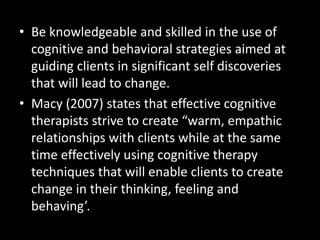 • Be knowledgeable and skilled in the use of
cognitive and behavioral strategies aimed at
guiding clients in significant self discoveries
that will lead to change.
• Macy (2007) states that effective cognitive
therapists strive to create “warm, empathic
relationships with clients while at the same
time effectively using cognitive therapy
techniques that will enable clients to create
change in their thinking, feeling and
behaving’.
 