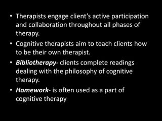 • Therapists engage client’s active participation
and collaboration throughout all phases of
therapy.
• Cognitive therapists aim to teach clients how
to be their own therapist.
• Bibliotherapy- clients complete readings
dealing with the philosophy of cognitive
therapy.
• Homework- is often used as a part of
cognitive therapy
 