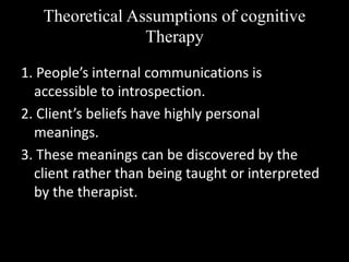 Theoretical Assumptions of cognitive
Therapy
1. People’s internal communications is
accessible to introspection.
2. Client’s beliefs have highly personal
meanings.
3. These meanings can be discovered by the
client rather than being taught or interpreted
by the therapist.
 