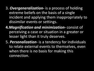 3. Overgeneralization- is a process of holding
extreme beliefs on the basis of a single
incident and applying them inappropriately to
dissimilar events or settings.
4.Magnification and minimization- consist of
perceiving a case or situation in a greater or
lesser light than it truly deserves.
5. Personalization- is a tendency for individuals
to relate external events to themselves, even
when there is no basis for making this
connection.
 