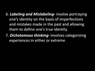 6. Labeling and Mislabeling- involve portraying
one’s identity on the basis of imperfections
and mistakes made in the past and allowing
them to define one’s true identity.
7. Dichotomous thinking- involves categorizing
experiences in either or extreme
 