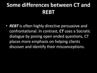 Some differences between CT and
REBT
• REBT is often highly directive persuasive and
confrontational. In contrast, CT uses a Socratic
dialogue by posing open ended questions, CT
places more emphasis on helping clients
discover and identify their misconceptions.
 
