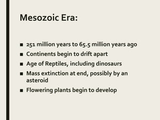 Mesozoic Era:
■ 251 million years to 65.5 million years ago
■ Continents begin to drift apart
■ Age of Reptiles, including dinosaurs
■ Mass extinction at end, possibly by an
asteroid
■ Flowering plants begin to develop