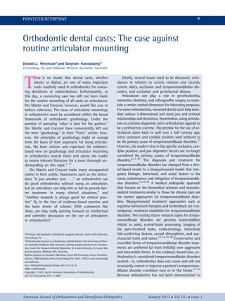 Orthodontic dental casts: The case against
routine articulator mounting
Donald J. Rinchusea
and Sanjivan Kandasamyb
Greensburg, Pa, and Midland, Western Australia, Australia
T
here is no doubt that dental casts, whether
plaster or digital, are one of many important
tools routinely used in orthodontics for assess-
ing dentitions or malocclusions. Unfortunately, to
this day, a convincing case has still not been made
for the routine mounting of all casts on articulators.
Drs Martin and Cocconi, however, would like you to
believe otherwise. The issue of articulator mountings
in orthodontics must be considered within the broad
framework of orthodontic gnathology. Under the
premise of pursuing “what is best for the patient,”
Drs Martin and Cocconi have conveniently left out
the term “gnathology” in their “Point” article; how-
ever, the principles of gnathology (right or wrong)
form the basis of their argument for using articula-
tors. We have written and expressed the evidence-
based view on gnathology and articulator mounting
in orthodontics several times and advise the reader
to review relevant literature for a more thorough un-
derstanding on this topic.1-11
Drs Martin and Cocconi make many unsupported
claims in their article. Statements such as the articu-
lator “is just another tool . . .” an orthodontist can
do good orthodontics without using an articulator,
but an articulator can help him or her to provide bet-
ter treatment in many clinical situations,” and
“whether research is always good for clinical prac-
tice” ﬂy in the face of evidence-based practice and
the basic tenets of science. With comments like
these, are they really putting forward an intellectual
and scientiﬁc discussion on the use of articulators
in orthodontics?
Clearly, several issues need to be discussed: artic-
ulators in relation to centric relation and records,
centric slides, occlusion and temporomandibular dis-
orders, and occlusion and periodontal disease.
Articulators can play a role in prosthodontics,
restorative dentistry, and orthognathic surgery to main-
tain a certain vertical dimension for laboratory purposes.
For some orthodontists, mounted dental casts help eluci-
date various 3-dimensional and static jaw and occlusal
relationships and deviations. Nonetheless, using articula-
tors as a routine diagnostic aid in orthodontics appears to
be a perfunctory exercise. The premise for the use of ar-
ticulators dates back to well over a half century ago,
when occlusion and condyle position were believed to
be the primary cause of temporomandibular disorders.11
However, the modern view is that speciﬁc occlusion, con-
dylar position, and jaw alignment factors are no longer
considered the primary causes of temporomandibular
disorders.6,12-18
The diagnosis and treatment for
temporomandibular disorders has changed from a den-
tal-based model to a biopsychosocial model that inte-
grates biologic, behavioral, and social factors to the
onset, maintenance, and mitigation of temporomandib-
ular disorders.12,19-30
A medical orthopedic approach
that focuses on the biomedical sciences and musculo-
skeletal treatments similar to those for chronic pain are
the current approaches for temporomandibular disor-
ders. Biopsychosocial treatment approaches such as
cognitive-behavioral therapies and biofeedback are con-
temporary treatment modalities for temporomandibular
disorders. The exciting future research topics for tempo-
romandibular disorders are genetics (vulnerabilities
related to pain), central-brain processing, imaging of
the pain-involved brain, endocrinology, behavioral
risk-conferring factors, sexual dimorphism, and psy-
chosocial traits and states.12-15,19-30
Conservative and
reversible forms of temporomandibular disorder treat-
ments are preferred (at least initially) over aggressive
and irreversible forms. In the evidence-based view, or-
thodontics is considered temporomandibular disorders
neutral— ie, orthodontics does not cause and will not
necessarily correct or improve a patient’s temporoman-
dibular disorder condition now or in the future.31-34
Because orthodontics has not been demonstrated to
a
Professor and graduate orthodontic program director, Seton Hill University,
Greensburg, Pa.
b
Clinical senior lecturer in orthodontics, Dental School, The University of West-
ern Australia, Nedlands, WA, Australia; visiting assistant professor in orthodon-
tics, Center for Advanced Dental Education, St. Louis University, St. Louis, Mo;
private practice, Midland, WA, Australia.
Reprint requests to: Donald J. Rinchuse, Seton Hill University, Center for Ortho-
dontics, 2900 Seminary Drive, Greensburg, PA 15601-1599; e-mail, rinchuse@
setonhill.edu.
Am J Orthod Dentofacial Orthop 2012;141:8-16
0889-5406/$36.00
Copyright Ó 2012 by the American Association of Orthodontists.
doi:10.1016/j.ajodo.2011.11.008
American Journal of Orthodontics and Dentofacial Orthopedics January 2012  Vol 141  Issue 1
POINT/COUNTERPOINT 9
 
