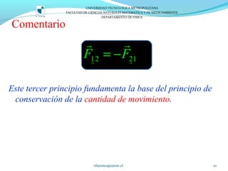 Comentario
Este tercer principio fundamenta la base del principio de
conservación de la cantidad de movimiento.
vfuentes@utem.cl 10
12 21F F= −r r
r r
UNIVERSIDAD TECNOLOGICA METROPOLITANA
FACULTAD DE CIENCIAS NATURALES MATEMATICA Y DE MEDIOAMBIENTE
DEPARTAMENTO DE FISICA
 