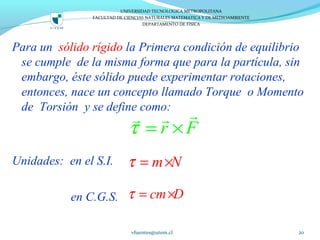 Para un sólido rígido la Primera condición de equilibrio
se cumple de la misma forma que para la partícula, sin
embargo, éste sólido puede experimentar rotaciones,
entonces, nace un concepto llamado Torque o Momento
de Torsión y se define como:
Unidades: en el S.I.
en C.G.S.
vfuentes@utem.cl 20
UNIVERSIDAD TECNOLOGICA METROPOLITANA
FACULTAD DE CIENCIAS NATURALES MATEMATICA Y DE MEDIOAMBIENTE
DEPARTAMENTO DE FISICA
r Fτ = ×
rr r
m Nτ = ×
cm Dτ = ×
 