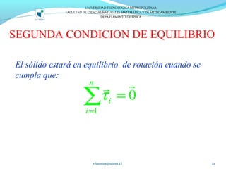 SEGUNDA CONDICION DE EQUILIBRIO
El sólido estará en equilibrio de rotación cuando se
cumpla que:
vfuentes@utem.cl 21
1
0
n
i
i
τ
=
=∑
rr
UNIVERSIDAD TECNOLOGICA METROPOLITANA
FACULTAD DE CIENCIAS NATURALES MATEMATICA Y DE MEDIOAMBIENTE
DEPARTAMENTO DE FISICA
 
